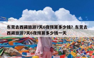 东莞去西藏旅游7天6夜预算多少钱？东莞去西藏旅游7天6夜预算多少钱一天