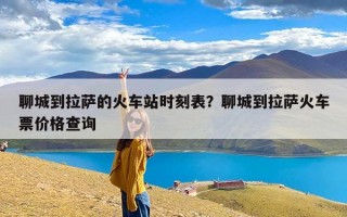 聊城到拉萨的火车站时刻表？聊城到拉萨火车票价格查询
