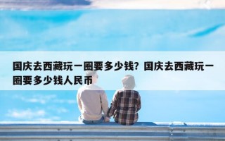 国庆去西藏玩一圈要多少钱？国庆去西藏玩一圈要多少钱人民币