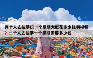 两个人去拉萨玩一个星期大概花多少钱啊视频？二个人去拉萨一个星期需要多少钱