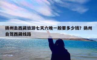 扬州去西藏旅游七天六晚一般要多少钱？扬州自驾西藏线路