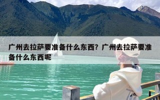 广州去拉萨要准备什么东西？广州去拉萨要准备什么东西呢