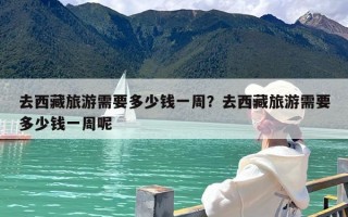去西藏旅游需要多少钱一周？去西藏旅游需要多少钱一周呢