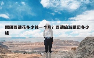 跟团西藏花多少钱一个月？西藏旅游跟团多少钱