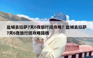 盐城去拉萨7天6夜旅行团攻略？盐城去拉萨7天6夜旅行团攻略路线