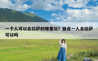 一个人可以去拉萨的哪里玩？独自一人去拉萨可以吗
