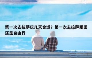 第一次去拉萨玩几天合适？第一次去拉萨跟团还是自由行