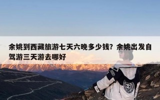 余姚到西藏旅游七天六晚多少钱？余姚出发自驾游三天游去哪好