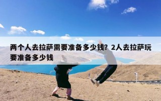 两个人去拉萨需要准备多少钱？2人去拉萨玩要准备多少钱