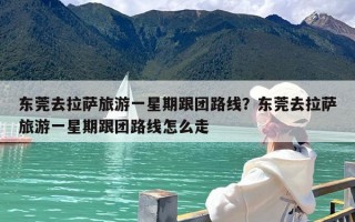 东莞去拉萨旅游一星期跟团路线？东莞去拉萨旅游一星期跟团路线怎么走