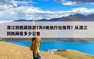 湛江到西藏旅游7天6晚旅行社推荐？从湛江到西藏是多少公里