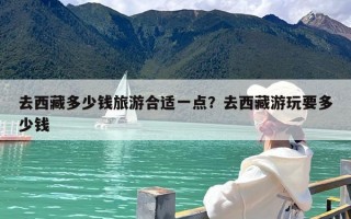 去西藏多少钱旅游合适一点？去西藏游玩要多少钱