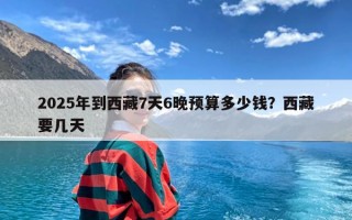 2025年到西藏7天6晚预算多少钱？西藏要几天