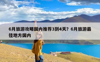 6月旅游攻略国内推荐3到4天？6月旅游最佳地方国内