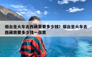 烟台坐火车去西藏需要多少钱？烟台坐火车去西藏需要多少钱一张票