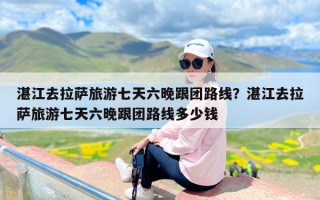 湛江去拉萨旅游七天六晚跟团路线？湛江去拉萨旅游七天六晚跟团路线多少钱