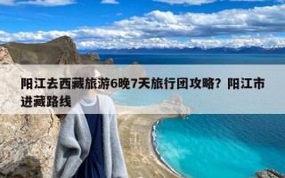 阳江去西藏旅游6晚7天旅行团攻略？阳江市进藏路线
