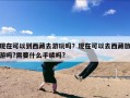 现在可以到西藏去游玩吗？现在可以去西藏旅游吗?需要什么手续吗?