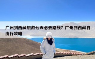 广州到西藏旅游七天必去路线？广州到西藏自由行攻略