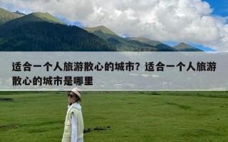 适合一个人旅游散心的城市？适合一个人旅游散心的城市是哪里