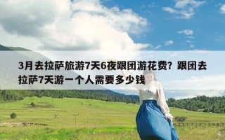 3月去拉萨旅游7天6夜跟团游花费？跟团去拉萨7天游一个人需要多少钱