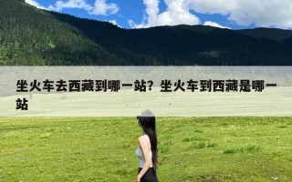 坐火车去西藏到哪一站？坐火车到西藏是哪一站