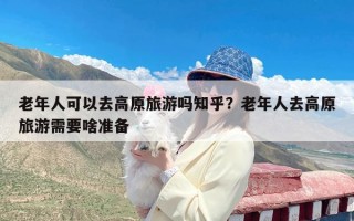 老年人可以去高原旅游吗知乎？老年人去高原旅游需要啥准备