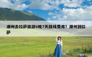 潮州去拉萨旅游6晚7天路线费用？潮州到拉萨