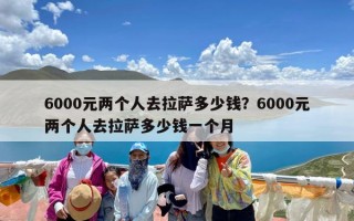 6000元两个人去拉萨多少钱？6000元两个人去拉萨多少钱一个月