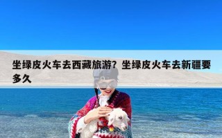 坐绿皮火车去西藏旅游？坐绿皮火车去新疆要多久