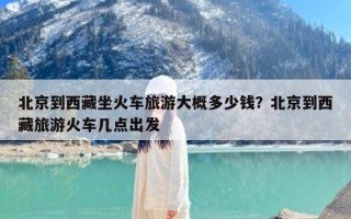 北京到西藏坐火车旅游大概多少钱？北京到西藏旅游火车几点出发