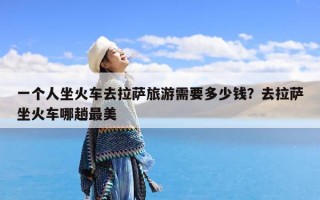 一个人坐火车去拉萨旅游需要多少钱？去拉萨坐火车哪趟最美