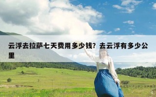 云浮去拉萨七天费用多少钱？去云浮有多少公里