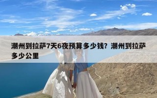 潮州到拉萨7天6夜预算多少钱？潮州到拉萨多少公里