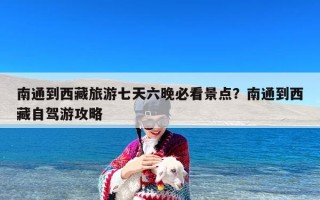 南通到西藏旅游七天六晚必看景点？南通到西藏自驾游攻略