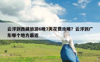 云浮到西藏旅游6晚7天花费攻略？云浮到广东哪个地方最近
