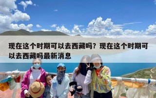 现在这个时期可以去西藏吗？现在这个时期可以去西藏吗最新消息