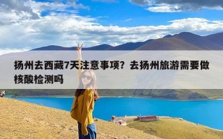 扬州去西藏7天注意事项？去扬州旅游需要做核酸检测吗