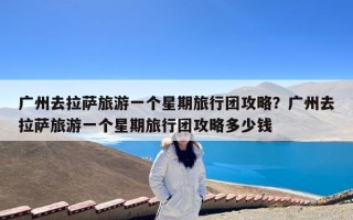 广州去拉萨旅游一个星期旅行团攻略？广州去拉萨旅游一个星期旅行团攻略多少钱