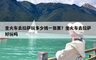 坐火车去拉萨玩多少钱一张票？坐火车去拉萨好玩吗