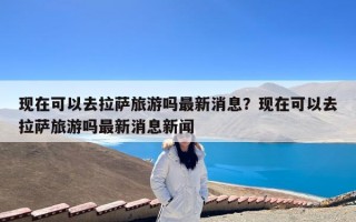 现在可以去拉萨旅游吗最新消息？现在可以去拉萨旅游吗最新消息新闻