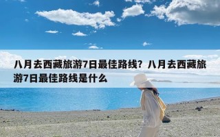 八月去西藏旅游7日最佳路线？八月去西藏旅游7日最佳路线是什么