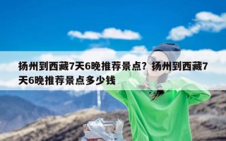 扬州到西藏7天6晚推荐景点？扬州到西藏7天6晚推荐景点多少钱