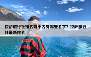 拉萨旅行社排名前十名有哪些名字？拉萨旅行社最新排名