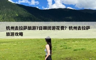 杭州去拉萨旅游7日跟团游花费？杭州去拉萨旅游攻略