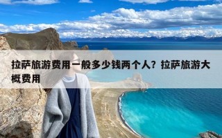 拉萨旅游费用一般多少钱两个人？拉萨旅游大概费用
