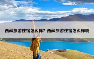 西藏旅游住宿怎么样？西藏旅游住宿怎么样啊