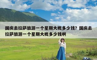 国庆去拉萨旅游一个星期大概多少钱？国庆去拉萨旅游一个星期大概多少钱啊