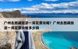 广州去西藏旅游一周花费攻略？广州去西藏旅游一周花费攻略多少钱