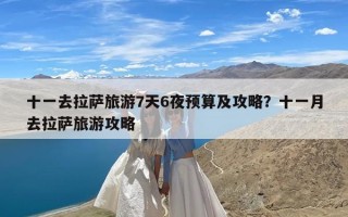 十一去拉萨旅游7天6夜预算及攻略？十一月去拉萨旅游攻略